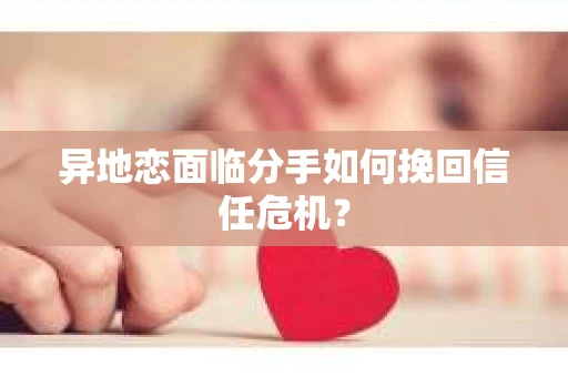 异地恋面临分手如何挽回信任危机？