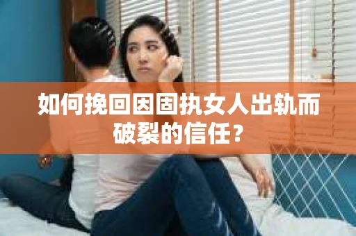 如何挽回因固执女人出轨而破裂的信任？
