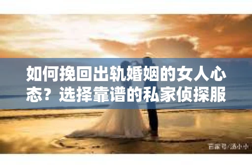 如何挽回出轨婚姻的女人心态？选择靠谱的私家侦探服务指南