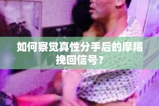 如何察觉真性分手后的摩羯挽回信号？