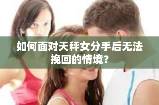 如何面对天秤女分手后无法挽回的情境？
