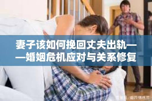 妻子该如何挽回丈夫出轨——婚姻危机应对与关系修复全攻略