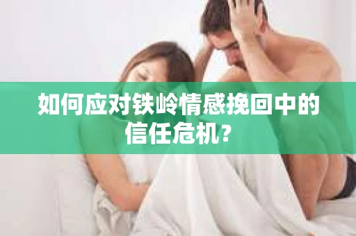 如何应对铁岭情感挽回中的信任危机? 如何应对铁岭情感挽回中的信任危机?
