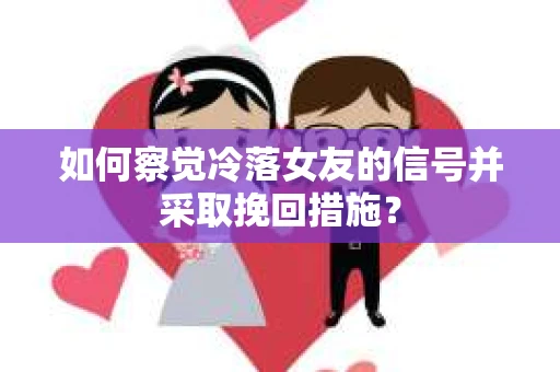 如何察觉冷落女友的信号并采取挽回措施？