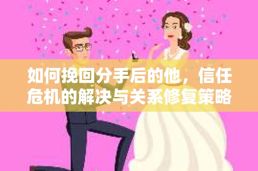如何挽回分手后的他，信任危机的解决与关系修复策略