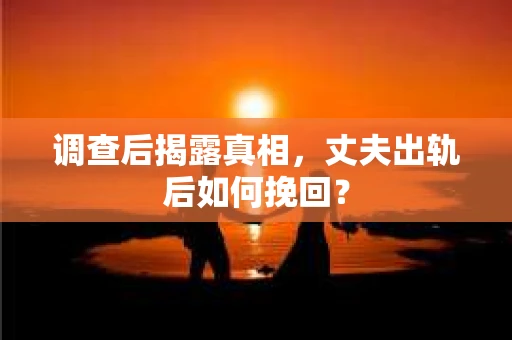 调查后揭露真相,丈夫出轨后如何挽回? 调查后揭露真相,丈夫出轨后如何挽回?