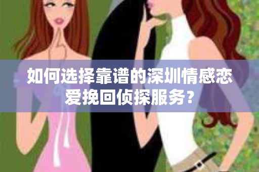 如何选择靠谱的深圳情感恋爱挽回侦探服务？