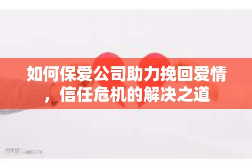 如何保爱公司助力挽回爱情，信任危机的解决之道