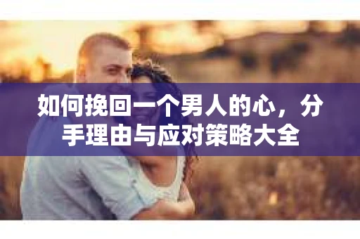 如何挽回一个男人的心,分手理由与应对策略大全 如何挽回一个男人的心,分手理由与应对策略大全