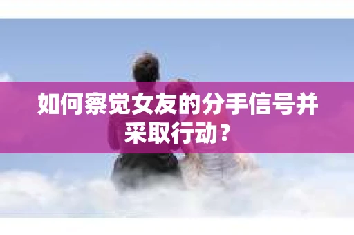 如何察觉女友的分手信号并采取行动？