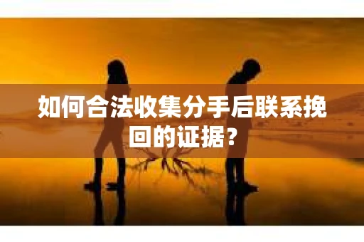 如何合法收集分手后联系挽回的证据？