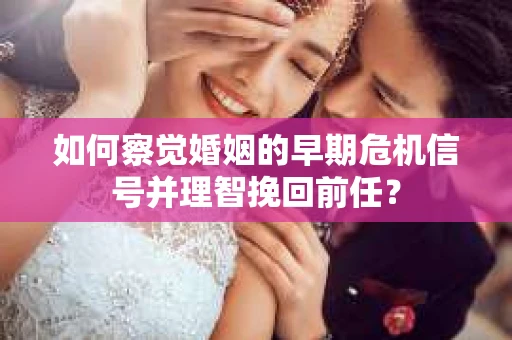 如何察觉婚姻的早期危机信号并理智挽回前任？