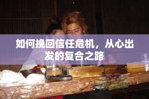 如何挽回信任危机,从心出发的复合之路 如何挽回信任危机,从心出发的复合之路