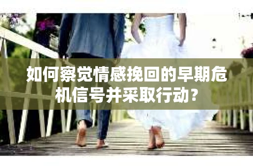 如何察觉情感挽回的早期危机信号并采取行动？