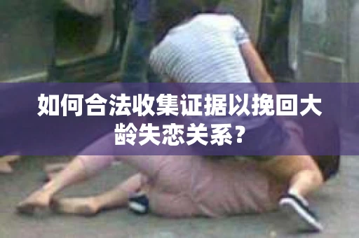 如何合法收集证据以挽回大龄失恋关系? 如何合法收集证据以挽回大龄失恋关系?