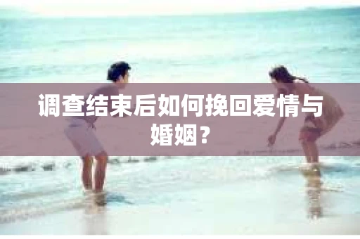 调查结束后如何挽回爱情与婚姻？