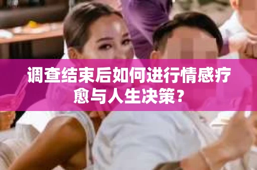调查结束后如何进行情感疗愈与人生决策? 调查结束后如何进行情感疗愈与人生决策?