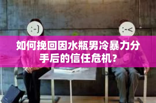 如何挽回因水瓶男冷暴力分手后的信任危机？