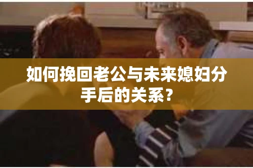 如何挽回老公与未来媳妇分手后的关系？