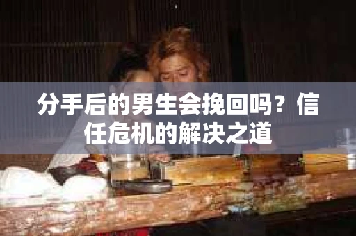 分手后的男生会挽回吗？信任危机的解决之道