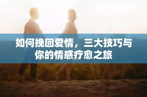 如何挽回爱情,三大技巧与你的情感疗愈之旅 如何挽回爱情,三大技巧与你的情感疗愈之旅